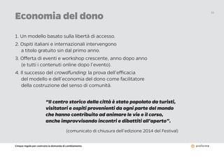 Cinque regole per costruire la domanda di cambiamento
19
1. Un modello basato sulla libertà di accesso.
2. Ospiti italiani e internazionali intervengono
a titolo gratuito sin dal primo anno.
3. Offerta di eventi e workshop crescente, anno dopo anno
(e tutti i contenuti online dopo l’evento).
4. Il successo del crowdfunding: la prova dell’efficacia
del modello e dell’economia del dono come facilitatore
della costruzione del senso di comunità.
Economia del dono
“Il centro storico della città è stato popolato da turisti,
visitatori e ospiti provenienti da ogni parte del mondo
che hanno contribuito ad animare le vie e il corso,
anche improvvisando incontri e dibattiti all’aperto”.
(comunicato di chiusura dell’edizione 2014 del Festival)
 