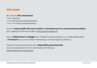 Cinque regole per costruire la domanda di cambiamento
2
Chi sono
Mi chiamo Dino Amenduni
Twitter @doonie
e-mail dino.amenduni@proformaweb.it
tutto il resto about.me/dinoamenduni
Sono il responsabile dei nuovi media e consulente per la comunicazione politica
per l’agenzia Proforma di Bari (www.proformaweb.it)
Sono collaboratore e blogger per Finegil-Gruppo Espresso e La Repubblica Bari
e formatore (su social media marketing e comunicazione politica)
Tutte le mie presentazioni sono disponibili gratuitamente
(sia la consultazione che il download) all’indirizzo:
www.slideshare.net/doonie
 