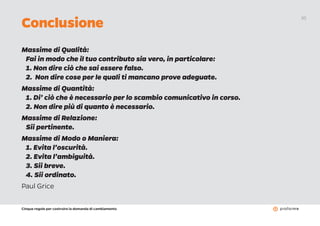 Cinque regole per costruire la domanda di cambiamento
20
Massime di Qualità:
Fai in modo che il tuo contributo sia vero, in particolare:
1. Non dire ciò che sai essere falso.
2. Non dire cose per le quali ti mancano prove adeguate.
Massime di Quantità:
1. Di’ ciò che è necessario per lo scambio comunicativo in corso.
2. Non dire più di quanto è necessario.
Massime di Relazione:
Sii pertinente.
Massime di Modo o Maniera:
1. Evita l’oscurità.
2. Evita l’ambiguità.
3. Sii breve.
4. Sii ordinato.
Paul Grice
Conclusione
 
