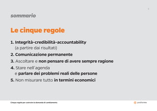 Cinque regole per costruire la domanda di cambiamento
3
sommario
1. Integrità-credibilità-accountability
(a partire dai risultati)
2. Comunicazione permanente
3. Ascoltare e non pensare di avere sempre ragione
4. Stare nell’agenda
e parlare dei problemi reali delle persone
5. Non misurare tutto in termini economici
Le cinque regole
 