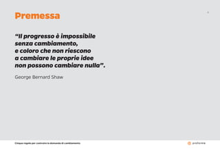 Cinque regole per costruire la domanda di cambiamento
4
Premessa
“Il progresso è impossibile
senza cambiamento,
e coloro che non riescono
a cambiare le proprie idee
non possono cambiare nulla”.
George Bernard Shaw
 