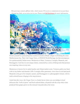 This post may contain affiliate links, which means I’ll receive a commission if you purchase
through my links, at no extra cost to you. Please read full disclosure for more information.
Picture yourself in a postcard-perfect world of colorful cliffside villages overlooking the azure
Mediterranean Sea. That’s the Cinque Terre, a UNESCO World Heritage site that encompasses
five quintessentially Italian towns: Monterosso al Mare, Vernazza, Corniglia, Manarola, and
Riomaggiore. Each has its own unique charm, connected by a series of hiking trails that promise
awe-inspiring vistas at every turn.
Monterosso is known for its sandy beaches and vibrant market scene. Vernazza grabs your heart
with its tiny harbor and dramatic cliffs. Corniglia offers panoramic views from its elevated perch.
Manarola is the go-to for romantic sunsets, and Riomaggiore is a photographer's dream, with its
multi-colored houses clinging to the steep terraces.
Aside from the views, the Cinque Terre is a foodie haven where you can indulge in local
delicacies like “trofie al pesto” and fresh seafood dishes, all paired with the crisp white wines
produced from grapes grown on the terraced vineyards above the towns.
 