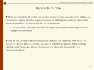 Dispositifs retraite 33,3% des dispositifs de retraite mis en place s’inscrivent dans le cadre d’une politique de rémunération globale attractive ,  dans une logique de fidélisation des salariés et  pour faire face à la dégradation annoncée des taux de remplacement Ces dispositifs contribuent à la diffusion auprès des salariés d’une image sociale et engagée de l’entreprise Près de 45% des répondants envisagent de proposer une passerelle entre le CET en place et le PERCO dans les 12 mois.  Ce taux est important en dépit du faible avantage fiscal et social. Notons par ailleurs l’existence d’une passerelle concurrente vers l’actionnariat salarié. 