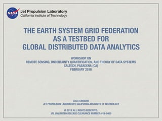 THE EARTH SYSTEM GRID FEDERATION
AS A TESTBED FOR
GLOBAL DISTRIBUTED DATA ANALYTICS
WORKSHOP ON
REMOTE SENSING, UNCERTAINTY QUANTIFICATION, AND THEORY OF DATA SYSTEMS
CALTECH, PASADENA (CA)
FEBRUARY 2018
LUCA CINQUINI
JET PROPULSION LABORATORY, CALIFORNIA INSTITUTE OF TECHNOLOGY
© 2018. ALL RIGHTS RESERVED.
JPL UNLIMITED RELEASE CLEARANCE NUMBER: #18-0460
 