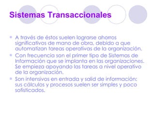 Sistemas Transaccionales A través de éstos suelen lograrse ahorros significativos de mano de obra, debido a que automatizan tareas operativas de la organización.  Con frecuencia son el primer tipo de Sistemas de Información que se implanta en las organizaciones. Se empieza apoyando las tareas a nivel operativo de la organización.  Son intensivos en entrada y salid de información; sus cálculos y procesos suelen ser simples y poco sofisticados.  
