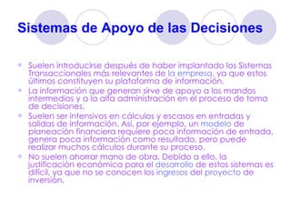 Sistemas de Apoyo de las Decisiones   Suelen introducirse después de haber implantado los Sistemas Transaccionales más relevantes de  la empresa , ya que estos últimos constituyen su plataforma de información.  La información que generan sirve de apoyo a los mandos intermedios y a la alta administración en el proceso de toma de decisiones.  Suelen ser intensivos en cálculos y escasos en entradas y salidas de información. Así, por ejemplo, un  modelo  de planeación financiera requiere poca información de entrada, genera poca información como resultado, pero puede realizar muchos cálculos durante su proceso.  No suelen ahorrar mano de obra. Debido a ello, la justificación económica para el  desarrollo  de estos sistemas es difícil, ya que no se conocen los  ingresos  del  proyecto  de inversión.  
