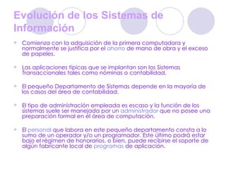 Evolución de los Sistemas de Información   Comienza con la adquisición de la primera computadora y normalmente se justifica por el  ahorro  de mano de obra y el exceso de papeles.  Las aplicaciones típicas que se implantan son los Sistemas Transaccionales tales como nóminas o contabilidad.  El pequeño Departamento de Sistemas depende en la mayoría de los casos del área de contabilidad.  El tipo de administración empleada es escaso y la función de los sistemas suele ser manejada por un  administrador  que no posee una preparación formal en el área de computación.  El  personal  que labora en este pequeño departamento consta a lo sumo de un operador y/o un programador. Este último podrá estar bajo el régimen de honorarios, o bien, puede recibirse el soporte de algún fabricante local de  programas  de aplicación.  