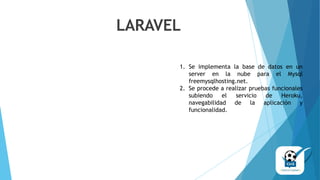 1. Se implementa la base de datos en un
server en la nube para el Mysql
freemysqlhosting.net.
2. Se procede a realizar pruebas funcionales
subiendo el servicio de Heroku,
navegabilidad de la aplicación y
funcionalidad.
LARAVEL
 