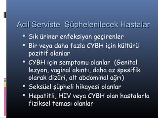 Acil Serviste Şüphelenilecek Hastalar
  Sık üriner enfeksiyon geçirenler
  Bir veya daha fazla CYBH için kültürü
   pozitif olanlar
  CYBH için semptomu olanlar (Genital
   lezyon, vaginal akıntı, daha az spesifik
   olarak dizüri, alt abdominal ağrı)
  Seksüel şüpheli hikayesi olanlar
  Hepatitli, HIV veya CYBH olan hastalarla
   fiziksel teması olanlar
 