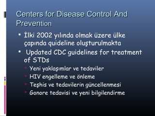 Centers for Disease Control And
Prevention
 İlki 2002 yılında olmak üzere ülke
  çapında quideline oluşturulmakta
 Updated CDC guidelines for treatment
  of STDs
   Yeni yaklaşımlar ve tedaviler
   HIV engelleme ve önleme
   Teşhis ve tedavilerin güncellenmesi
   Gonore tedavisi ve yeni bilgilendirme
 