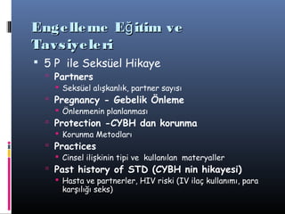 Enge lle me Eğ itim ve
Tavs iye le ri
 5 P ile Seksüel Hikaye
   Partners
     Seksüel alışkanlık, partner sayısı
   Pregnancy - Gebelik Önleme
     Önlenmenin planlanması
   Protection -CYBH dan korunma
     Korunma Metodları
   Practices
     Cinsel ilişkinin tipi ve kullanılan materyaller
   Past history of STD (CYBH nin hikayesi)
     Hasta ve partnerler, HIV riski (IV ilaç kullanımı, para
      karşılığı seks)
 