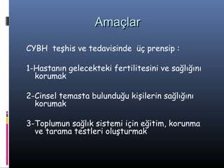 Amaçlar

CYBH teşhis ve tedavisinde üç prensip :

1-Hastanın gelecekteki fertilitesini ve sağlığını
  korumak

2-Cinsel temasta bulunduğu kişilerin sağlığını
  korumak

3-Toplumun sağlık sistemi için eğitim, korunma
  ve tarama testleri oluşturmak
 