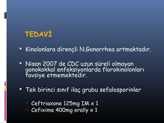 TEDAVİ

 Kinolonlara dirençli N.Gonorrhea artmaktadır.

 Nisan 2007 de CDC uzun süreli olmayan
  gonokokkal enfeksiyonlarda florokinolonları
  tavsiye etmemektedir.

 Tek birinci sınıf ilaç grubu sefalosporinler

   Ceftriaxone 125mg IM x 1
   Cefixime 400mg orally x 1
 