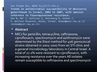 Sex Transm Dis. 2010 Jul;37(7):451-3.
Trends in antimicrobial susceptibility of Neisseria
gonorrhoeae in Israel, 2002 to 2007, with special
reference to fluoroquinolone resistance.
Dan M, Mor Z, Gottliev S, Sheinberg B, Shohat T.
E. Wolfson Hospital, Holon, Israel. midan@post.tau.ac.il
<midan@post.tau.ac.il>

 Abstract
 MICs for penicillin, tetracycline, ceftriaxone,
   ciprofloxacin, spectinomycin and azithromycin were
   determined by the Etest method for 406 gonococcal
   strains obtained in 2002-2007 from an STI clinic and
   a general microbiology laboratory in Central Israel. A
   total of 27.1% were resistant to ciprofloxacin, with
   increasing resistance over the years All isolates
   remain susceptible to ceftriaxone and spectinomycin
 