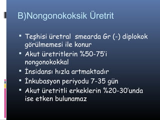 B)Nongonokoksik Üretrit

 Teşhisi üretral smearda Gr (-) diplokok
    görülmemesi ile konur
   Akut üretritlerin %50-75’i
    nongonokokkal
   İnsidansı hızla artmaktadır
   İnkubasyon periyodu 7-35 gün
   Akut üretritli erkeklerin %20-30’unda
    ise etken bulunamaz
 