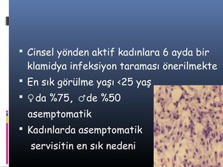  Cinsel yönden aktif kadınlara 6 ayda bir
 klamidya infeksiyon taraması önerilmekte
 En sık görülme yaşı <25 yaş
 ♀da %75, ♂de %50
 asemptomatik
 Kadınlarda asemptomatik
  servisitin en sık nedeni
 