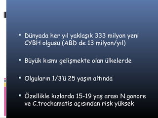  Dünyada her yıl yaklaşık 333 milyon yeni
  CYBH olgusu (ABD de 13 milyon/yıl)

 Büyük kısmı gelişmekte olan ülkelerde


 Olguların 1/3’ü 25 yaşın altında


 Özellikle kızlarda 15-19 yaş arası N.gonore
  ve C.trochamatis açısından risk yüksek
 