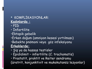  KOMPLİKASYONLAR:
Kadınlarda :
• PID
• İnfertilite
•Ektopik gebelik
•Erken doğum (amniyon kesesi yırtılması)
•Bebekte pnömoni veya göz infeksiyonu
Erkeklerde:
• Şiş ya da hassas testisler
• Epididimit – infertilite (C. trachomatis)
• Prostatit, proktit ve Reiter sendromu
(üretrit, konjunktivit ve mukokutanöz lezyonlar)
 