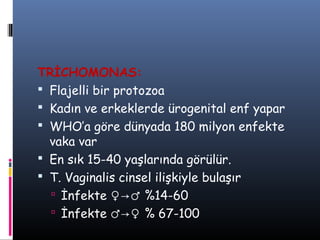 TRİCHOMONAS:
 Flajelli bir protozoa
 Kadın ve erkeklerde ürogenital enf yapar
 WHO’a göre dünyada 180 milyon enfekte
  vaka var
 En sık 15-40 yaşlarında görülür.
 T. Vaginalis cinsel ilişkiyle bulaşır
   İnfekte ♀→♂ %14-60
   İnfekte ♂→♀ % 67-100
 