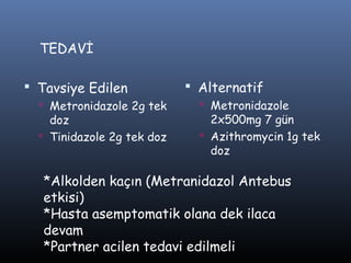 TEDAVİ

 Tavsiye Edilen             Alternatif
   Metronidazole 2g tek       Metronidazole
    doz                         2x500mg 7 gün
   Tinidazole 2g tek doz      Azithromycin 1g tek
                                doz

   *Alkolden kaçın (Metranidazol Antebus
   etkisi)
   *Hasta asemptomatik olana dek ilaca
   devam
   *Partner acilen tedavi edilmeli
 