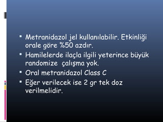  Metranidazol jel kullanılabilir. Etkinliği
  orale göre %50 azdır.
 Hamilelerde ilaçla ilgili yeterince büyük
  randomize çalışma yok.
 Oral metranidazol Class C
 Eğer verilecek ise 2 gr tek doz
  verilmelidir.
 