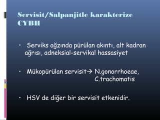 Servisit/Salpanjitle karakterize
CYBH


• Serviks ağzında pürülan akıntı, alt kadran
  ağrısı, adneksial-servikal hassasiyet


• Mükopürülan servisit N.gonorrhoeae,
                           C.trachomatis


• HSV de diğer bir servisit etkenidir.
 