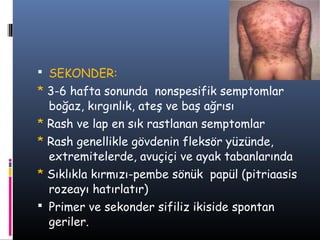  SEKONDER:
* 3-6 hafta sonunda nonspesifik semptomlar
  boğaz, kırgınlık, ateş ve baş ağrısı
* Rash ve lap en sık rastlanan semptomlar
* Rash genellikle gövdenin fleksör yüzünde,
  extremitelerde, avuçiçi ve ayak tabanlarında
* Sıklıkla kırmızı-pembe sönük papül (pitriaasis
  rozeayı hatırlatır)
 Primer ve sekonder sifiliz ikiside spontan
  geriler.
 