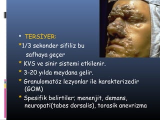  TERSİYER:
*1/3 sekonder sifiliz bu
   safhaya geçer
* KVS ve sinir sistemi etkilenir.
* 3-20 yılda meydana gelir.
* Granulomatöz lezyonlar ile karakterizedir
  (GOM)
* Spesifik belirtiler; menenjit, demans,
  neuropati(tabes dorsalis), torasik anevrizma
 