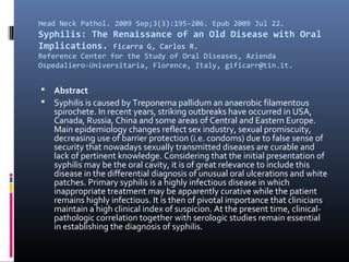 Head Neck Pathol. 2009 Sep;3(3):195-206. Epub 2009 Jul 22.
Syphilis: The Renaissance of an Old Disease with Oral
Implications. Ficarra G, Carlos R.
Reference Center for the Study of Oral Diseases, Azienda
Ospedaliero-Universitaria, Florence, Italy, gificarr@tin.it.


   Abstract
   Syphilis is caused by Treponema pallidum an anaerobic filamentous
    spirochete. In recent years, striking outbreaks have occurred in USA,
    Canada, Russia, China and some areas of Central and Eastern Europe.
    Main epidemiology changes reflect sex industry, sexual promiscuity,
    decreasing use of barrier protection (i.e. condoms) due to false sense of
    security that nowadays sexually transmitted diseases are curable and
    lack of pertinent knowledge. Considering that the initial presentation of
    syphilis may be the oral cavity, it is of great relevance to include this
    disease in the differential diagnosis of unusual oral ulcerations and white
    patches. Primary syphilis is a highly infectious disease in which
    inappropriate treatment may be apparently curative while the patient
    remains highly infectious. It is then of pivotal importance that clinicians
    maintain a high clinical index of suspicion. At the present time, clinical-
    pathologic correlation together with serologic studies remain essential
    in establishing the diagnosis of syphilis.
 