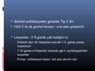  Genital enfeksiyonlar genelde Tip 2 dir.
 HSV-I ile de genital herpes – oral seks gelişebilir


 Lezyonlar, 3-5.günde çok bulaştırıcı
   İnfekte deri ile temastan sonraki 1-2. günde yanma,
    hassasiyet
   7-10 günde eritamatöz tabanda ağrılı vezikülopüstüler
    lezyonlar
   Primer enfeksiyon bazen bol sulu akıntılı olur
 