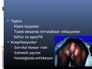  Teşhis:
   Klasik lezyonlar
   Tzank-smearda intranükleer inklüzyonlar
   Kültür en spesifik
 Komplikasyonlar:
   Servikal kanser riski
   Sistemik yayılım
   Yenidoğanda enfeksiyon
 