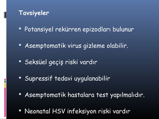 Tavsiyeler

 Potansiyel rekürren epizodları bulunur

 Asemptomatik virus gizleme olabilir.

 Seksüel geçiş riski vardır

 Supressif tedavi uygulanabilir

 Asemptomatik hastalara test yapılmalıdır.

 Neonatal HSV infeksiyon riski vardır
 