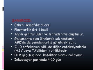 ŞANKROİD:
 Etken Hemofiliz ducrei
 Pleomorfik Gr(-) basil
 Ağrılı genital ülser ve lenfadenitis oluşturur.
 Gelişmekte olan ülkelerde sık rastlanır.
  ABD’de de yeniden artış görülmektedir.
 % 10 enfeksiyon ABD’de diğer enfeksiyonlarla
  (HSV veya T.Pallidum ) birliktedir
 HIV geçişi içinde kofaktör olarak rol oynar.
 İnkubasyon periyodu 4-10 gün
 