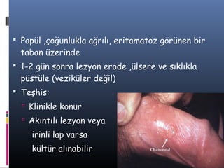  Papül ,çoğunlukla ağrılı, eritamatöz görünen bir
  taban üzerinde
 1-2 gün sonra lezyon erode ,ülsere ve sıklıkla
  püstüle (veziküler değil)
 Teşhis:
   Klinikle konur
   Akıntılı lezyon veya
     irinli lap varsa
     kültür alınabilir
 