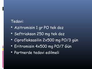 Tedavi:
 Azitromisin 1 gr PO tek doz
 Seftriakson 250 mg tek doz
 Ciprofloksasilin 2x500 mg PO/3 gün
 Eritromisin 4x500 mg PO/7 Gün
 Partnerde tedavi edilmeli
 