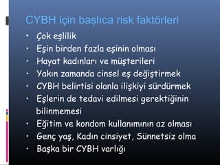 CYBH için başlıca risk faktörleri
• Çok eşlilik
• Eşin birden fazla eşinin olması
• Hayat kadınları ve müşterileri
• Yakın zamanda cinsel eş değiştirmek
• CYBH belirtisi olanla ilişkiyi sürdürmek
• Eşlerin de tedavi edilmesi gerektiğinin
  bilinmemesi
• Eğitim ve kondom kullanımının az olması
• Genç yaş, Kadın cinsiyet, Sünnetsiz olma
• Başka bir CYBH varlığı
 