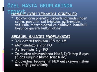 ÖZEL HASTA GRUPLARINDA
TEDAVİ CYBH TEDAVİSİ GÖRENLER
 HAMİLE
  Doktorların prenatal değerlendirmelerinden
   sonra; penicilin, seftriakson, azitromisin,
   sefiksim, metranidazol ve asiklovir hamilelik
   boyunca güvenli kullanılabilir

 SEKSÜEL SALDIRI PROFLAKSİSİ
  Tek doz seftriakson 125 mg IM
  Metranidazole 2 gr PO
  Azitromisin 1 gr PO
  İmmunize olmayanlarda HepB IgG+Hep B aşısı
   (3 doz uygun aşılama şeması ile)
  Zidovudine tedavisinin HIV enfeksiyon riskini
   azalttığı gösterilmiş
 