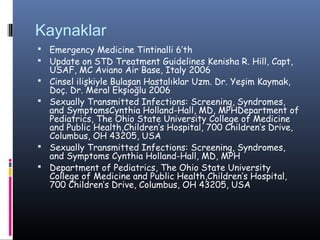 Kaynaklar
 Emergency Medicine Tintinalli 6’th
 Update on STD Treatment Guidelines Kenisha R. Hill, Capt,
    USAF, MC Aviano Air Base, Italy 2006
   Cinsel ilişkiyle Bulaşan Hastalıklar Uzm. Dr. Yeşim Kaymak,
    Doç. Dr. Meral Ekşioğlu 2006
   Sexually Transmitted Infections: Screening, Syndromes,
    and SymptomsCynthia Holland-Hall, MD, MPHDepartment of
    Pediatrics, The Ohio State University College of Medicine
    and Public Health,Children’s Hospital, 700 Children’s Drive,
    Columbus, OH 43205, USA
   Sexually Transmitted Infections: Screening, Syndromes,
    and Symptoms Cynthia Holland-Hall, MD, MPH
   Department of Pediatrics, The Ohio State University
    College of Medicine and Public Health,Children’s Hospital,
    700 Children’s Drive, Columbus, OH 43205, USA
 