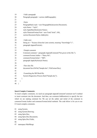 19         //Add a paragraph
20         Paragraph paragraph = section.AddParagraph();
21
22         //Style
23         ParagraphStyle style = new ParagraphStyle(section.Document);
24         style.Name = "style";
25         style.ApplyBaseStyle(style.Name);
26         style.CharacterFormat.Font = new Font("Arial", 10f);
27         section.Document.Styles.Add(style);
28
29         //Add a text
30         String str = "Science (from the Latin scientia, meaning "knowledge") ";
31         paragraph.AppendText(str);
32
33         //Simple comment
34         Comment comment = paragraph.AppendComment("Not given in this file.");
35         comment.Format.Author = "Harry Hu";
36         comment.Format.Initial = "HH";
37         paragraph.ApplyStyle(style.Name);
38
39         //Save doc file.
40         document.SaveToFile("Sample.doc", FileFormat.Doc);
41
42         //Launching the MS Word file.
43         System.Diagnostics.Process.Start("Sample.doc");
44     }
45   }
46 }



Insert Complex Comments:
To insert complex comments, we need use paragraph.AppendComment("comment text") method
to insert comment into the document. And then, use comment.AddItem(text) to specify the text
which we are making comment for. We can set the author and initial of the comment in
comment.Format.Author and comment.Format.Initial methods. The code below is for you to use
C# insert complex comments.

01   using System;
02   using System.Drawing;
03   using Spire.Doc;
04   using Spire.Doc.Documents;
05   using Spire.Doc.Fields;
06
07   namespace MailMerge
 