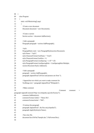 08 {
09     class Program
10     {
11        static void Main(string[] args)
12        {
13           //Create a new document
14           Document document = new Document();
15
16           //Create a section
17           Section section = document.AddSection();
18
19           //Add a paragraph
20           Paragraph paragraph = section.AddParagraph();
21
22           //style
23           ParagraphStyle style = new ParagraphStyle(section.Document);
24           style.Name = "style";
25           style.CharacterFormat.FontName = "Arial";
26           style.CharacterFormat.FontSize = 9;
27           style.ParagraphFormat.LineSpacing = 1.5F * 12F;
28           style.ParagraphFormat.LineSpacingRule = LineSpacingRule.Multiple;
29           section.Document.Styles.Add(style);
30
31           //Add a paragraph
32           paragraph = section.AddParagraph();
33           paragraph.AppendText("(All text and pictures are from ");
34
35           //Append the text which you want to make comment for
36           TextRange text = paragraph.AppendText("Wikipedia");
37
38           //Make comment
39                                                                Comment     comment   =
paragraph.AppendComment("http://en.wikipedia.org/wiki/Science");
40           comment.AddItem(text);
41           comment.Format.Author = "Harry Hu";
42           comment.Format.Initial = "HH";
43
44           //Continue the paragraph
45           paragraph.AppendText(", the free encyclopedia)");
46           paragraph.ApplyStyle(style.Name);
47
48           //Save doc file.
49           document.SaveToFile("Sample.doc", FileFormat.Doc);
50
 