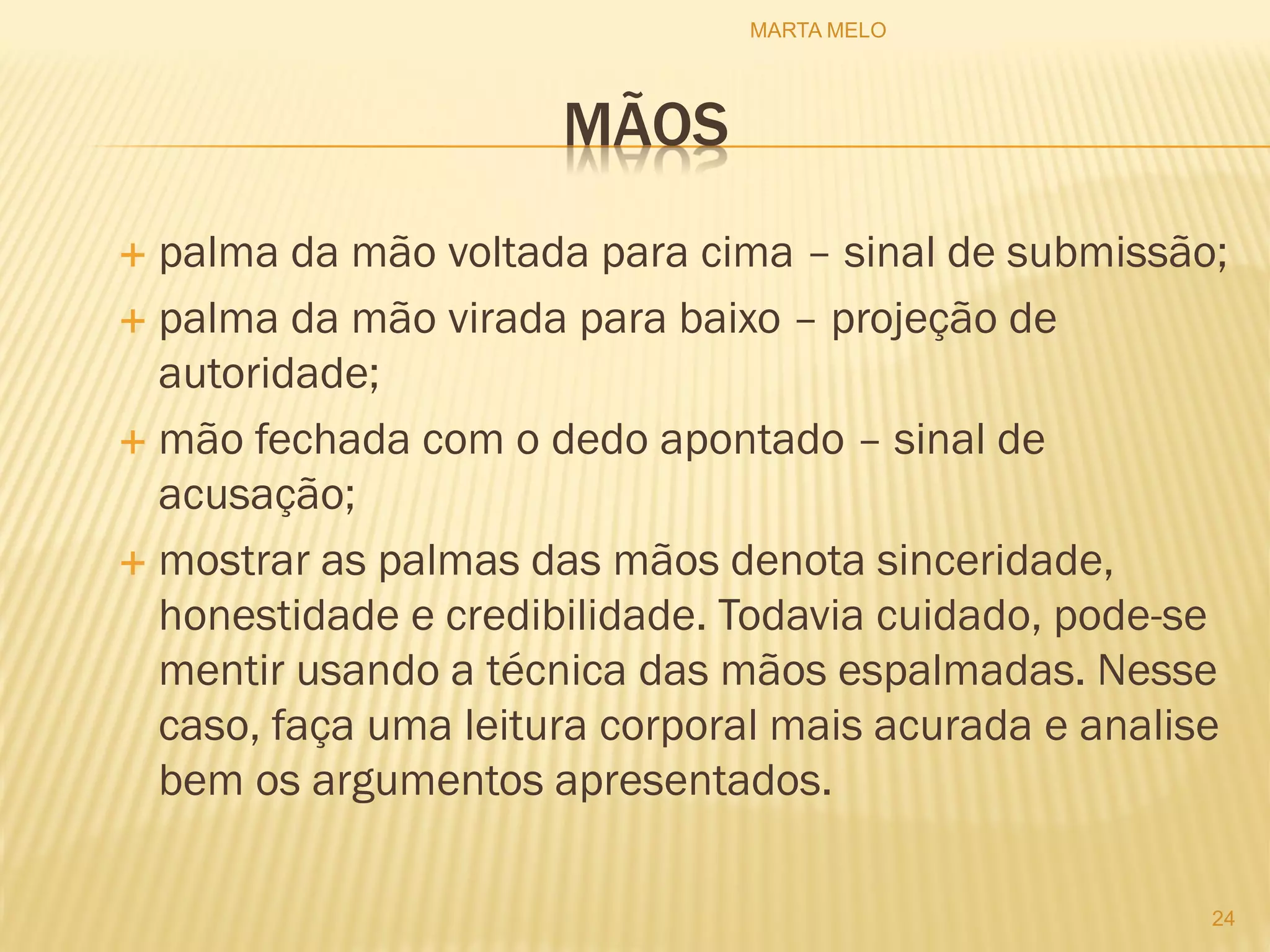 MÃOS
 palma da mão voltada para cima – sinal de submissão;
 palma da mão virada para baixo – projeção de
autoridade;
 mão fechada com o dedo apontado – sinal de
acusação;
 mostrar as palmas das mãos denota sinceridade,
honestidade e credibilidade. Todavia cuidado, pode-se
mentir usando a técnica das mãos espalmadas. Nesse
caso, faça uma leitura corporal mais acurada e analise
bem os argumentos apresentados.
24
MARTA MELO
 