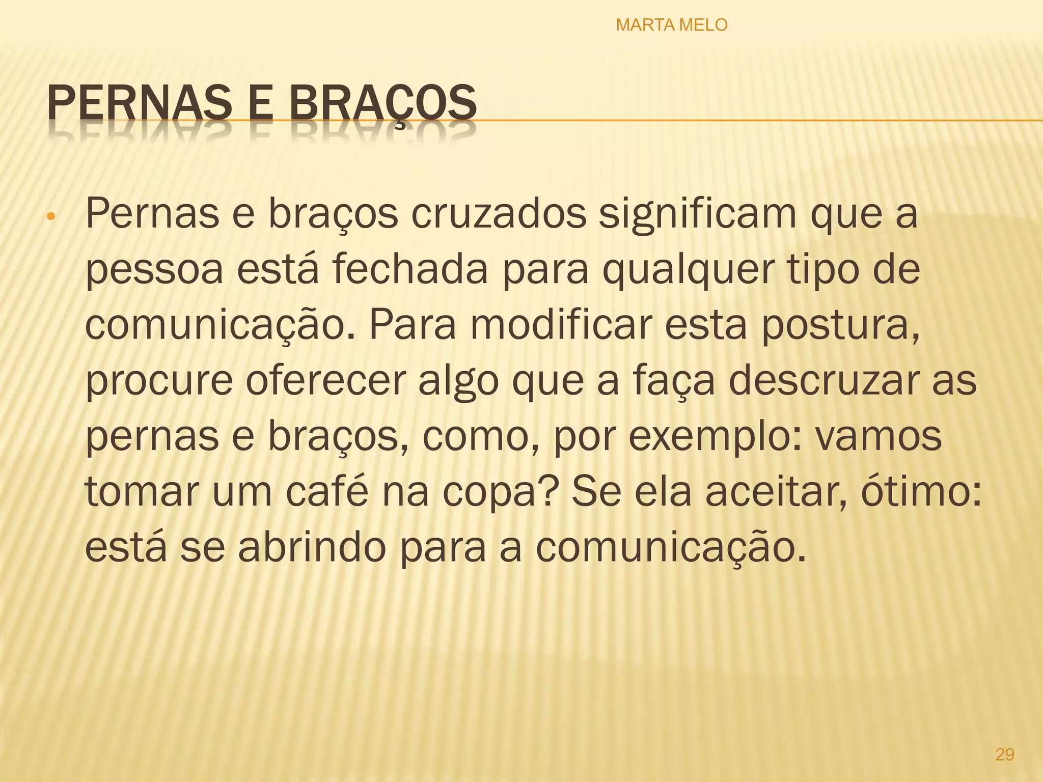PERNAS E BRAÇOS
• Pernas e braços cruzados significam que a
pessoa está fechada para qualquer tipo de
comunicação. Para modificar esta postura,
procure oferecer algo que a faça descruzar as
pernas e braços, como, por exemplo: vamos
tomar um café na copa? Se ela aceitar, ótimo:
está se abrindo para a comunicação.
29
MARTA MELO
 