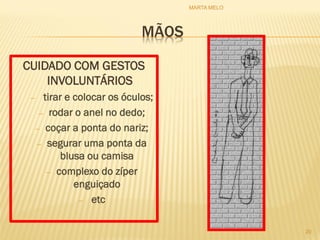 MÃOS
CUIDADO COM GESTOS
INVOLUNTÁRIOS
– tirar e colocar os óculos;
– rodar o anel no dedo;
– coçar a ponta do nariz;
– segurar uma ponta da
blusa ou camisa
– complexo do zíper
enguiçado
– etc
20
MARTA MELO
 