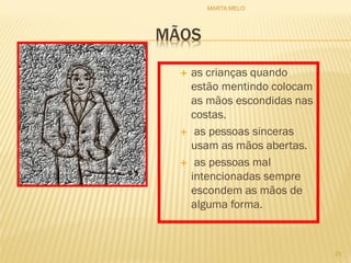 MÃOS
 as crianças quando
estão mentindo colocam
as mãos escondidas nas
costas.
 as pessoas sinceras
usam as mãos abertas.
 as pessoas mal
intencionadas sempre
escondem as mãos de
alguma forma.
21
MARTA MELO
 