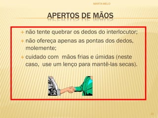 APERTOS DE MÃOS
 não tente quebrar os dedos do interlocutor;
 não ofereça apenas as pontas dos dedos,
molemente;
 cuidado com mãos frias e úmidas (neste
caso, use um lenço para mantê-las secas).
23
MARTA MELO
 