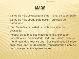 MÃOS
 palma da mão voltada para cima – sinal de submissão;
 palma da mão virada para baixo – projeção de
autoridade;
 mão fechada com o dedo apontado – sinal de
acusação;
 mostrar as palmas das mãos denota sinceridade,
honestidade e credibilidade. Todavia cuidado, pode-se
mentir usando a técnica das mãos espalmadas. Nesse
caso, faça uma leitura corporal mais acurada e analise
bem os argumentos apresentados.
24
MARTA MELO
 