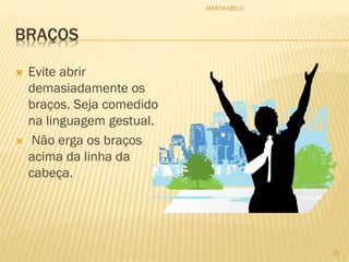 BRAÇOS
 Evite abrir
demasiadamente os
braços. Seja comedido
na linguagem gestual.
 Não erga os braços
acima da linha da
cabeça.
26
MARTA MELO
 
