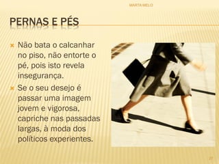 PERNAS E PÉS
 Não bata o calcanhar
no piso, não entorte o
pé, pois isto revela
insegurança.
 Se o seu desejo é
passar uma imagem
jovem e vigorosa,
capriche nas passadas
largas, à moda dos
políticos experientes.
27
MARTA MELO
 