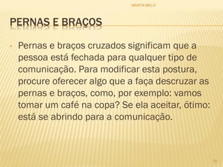 PERNAS E BRAÇOS
• Pernas e braços cruzados significam que a
pessoa está fechada para qualquer tipo de
comunicação. Para modificar esta postura,
procure oferecer algo que a faça descruzar as
pernas e braços, como, por exemplo: vamos
tomar um café na copa? Se ela aceitar, ótimo:
está se abrindo para a comunicação.
29
MARTA MELO
 