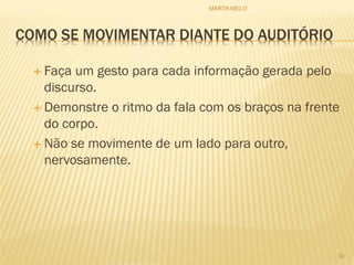 COMO SE MOVIMENTAR DIANTE DO AUDITÓRIO
 Faça um gesto para cada informação gerada pelo
discurso.
 Demonstre o ritmo da fala com os braços na frente
do corpo.
 Não se movimente de um lado para outro,
nervosamente.
30
MARTA MELO
 